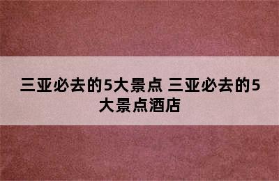 三亚必去的5大景点 三亚必去的5大景点酒店